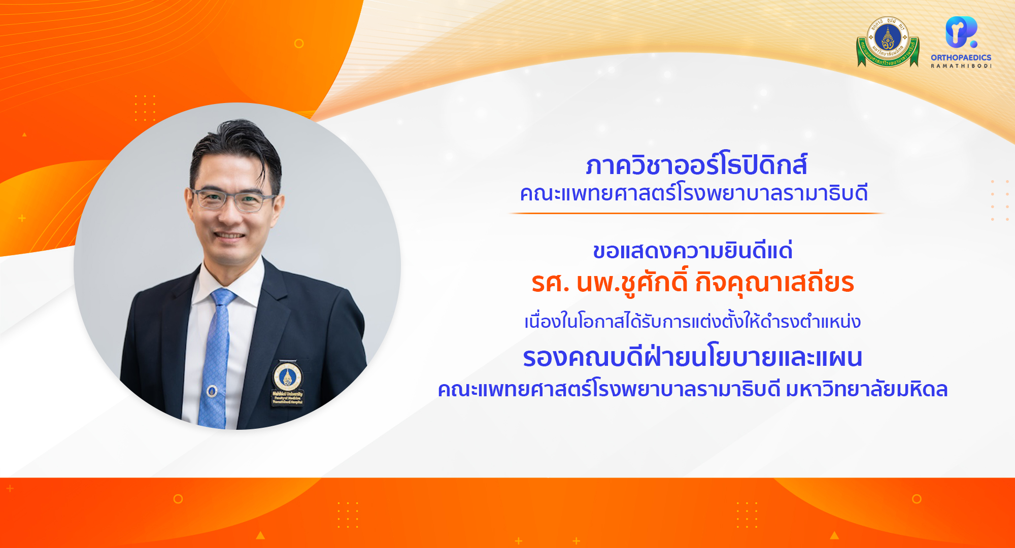 ภาควิชาออร์โธปิดิกส์ ขอแสดงความยินดีแด่ รองศาสตราจารย์ นายแพทย์ชูศักดิ์ กิจคุณาเสถียร เนื่องในโอกาสได้รับการแต่งตั้งให้ดำรงตำแหน่ง รองคณบดีฝ่ายนโยบายและแผน คณะแพทยศาสตร์โรงพยาบาลรามาธิบดี มหาวิทยาลัยมหิดล